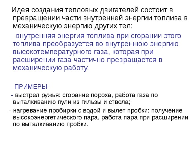  Идея создания тепловых двигателей состоит в превращении части внутренней энергии топлива в механическую энергию других тел:  внутренняя энергия топлива при сгорании этого топлива преобразуется во внутреннюю энергию высокотемпературного газа, которая при расширении газа частично превращается в механическую работу.  ПРИМЕРЫ:  - выстрел ружья: сгорание пороха, работа газа по выталкиванию пули из гильзы и ствола;  - нагревание пробирки с водой и вылет пробки: получение высокоэнергетического пара, работа пара при расширении по выталкиванию пробки. 