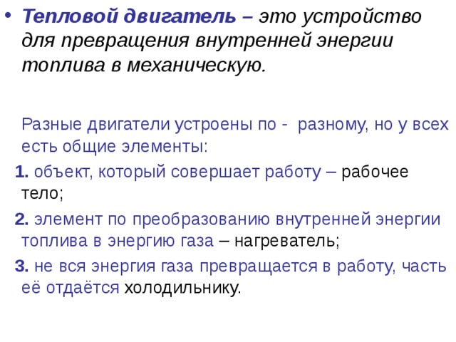 Тепловой двигатель – это устройство для превращения внутренней энергии топлива в механическую.   Разные двигатели устроены по - разному, но у всех есть общие элементы:  1. объект, который совершает работу – рабочее тело;  2. элемент по преобразованию внутренней энергии топлива в энергию газа – нагреватель;  3. не вся энергия газа превращается в работу, часть её отдаётся холодильнику. 