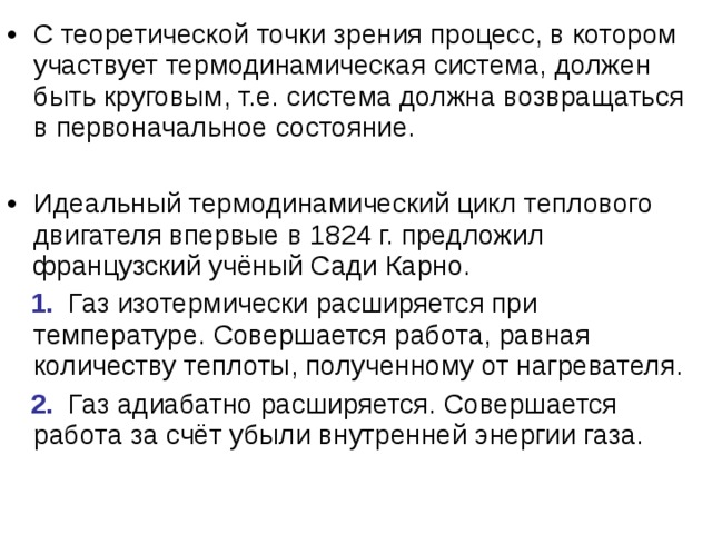 С теоретической точки зрения процесс, в котором участвует термодинамическая система, должен быть круговым, т.е. система должна возвращаться в первоначальное состояние. Идеальный термодинамический цикл теплового двигателя впервые в 1824 г. предложил французский учёный Сади Карно.  1. Газ изотермически расширяется при температуре. Совершается работа, равная количеству теплоты, полученному от нагревателя.  2. Газ адиабатно расширяется. Совершается работа за счёт убыли внутренней энергии газа. 