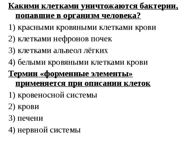 Какими клетками уничтожаются бактерии, попавшие в организм человека? 1) красными кровяными клетками крови 2) клетками нефронов почек 3) клетками альвеол лёгких 4) белыми кровяными клетками крови Термин «форменные элементы» применяется при описании клеток 1) кровеносной системы 2) крови 3) печени 4) нервной системы 