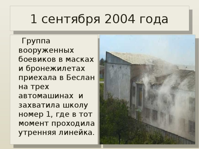 1 сентября 2004 года  Группа вооруженных боевиков в масках и бронежилетах приехала в Беслан на трех автомашинах и захватила школу номер 1, где в тот момент проходила утренняя линейка. 