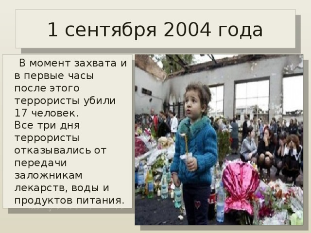 1 сентября 2004 года  В момент захвата и в первые часы после этого террористы убили 17 человек.   Все три дня террористы отказывались от передачи заложникам лекарств, воды и продуктов питания.  