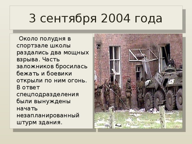 3 сентября 2004 года  Около полудня в спортзале школы раздались два мощных взрыва. Часть заложников бросилась бежать и боевики открыли по ним огонь. В ответ спецподразделения были вынуждены начать незапланированный штурм здания. 