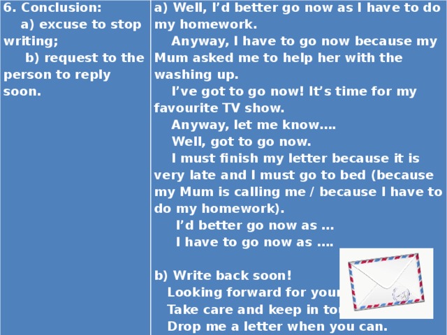 6. Conclusion:  a) excuse to stop writing; a) Well, I’d better go now as I have to do my homework.  b) request to the person to reply soon.  Anyway, I have to go now because my Mum asked me to help her with the washing up.    I’ve got to go now! It’s time for my favourite TV show.  Anyway, let me know….  Well, got to go now.  I must finish my letter because it is very late and I must go to bed (because my Mum is calling me / because I have to do my homework).  I’d better go now as …  I have to go now as ….   b) Write back soon!  Looking forward for your next letter.  Take care and keep in touch!  Drop me a letter when you can.  Hope to hear from yon soon.  I can't wait to hear from you! 