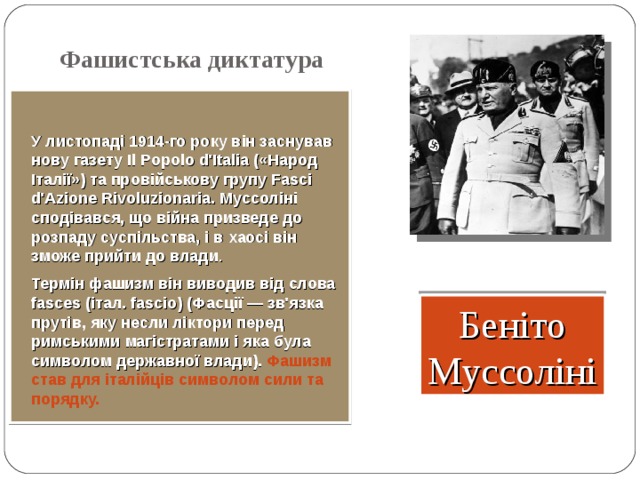 Фашистська диктатура  У листопаді 1914-го року він заснував нову газету Il Popolo d'Italia (« Народ Італії») та провійськову групу Fasci d'Azione Rivoluzionaria. Муссоліні сподівався, що війна призведе до розпаду суспільства, і в хаосі він зможе прийти до влади . Термін фашизм він виводив від слова fasces ( італ. fascio) ( Фасції — зв'язка прутів, яку несли ліктори перед римськими магістратами і яка була символом державної влади). Фашизм став для італійців символом сили та порядку.  Беніто Муссоліні 