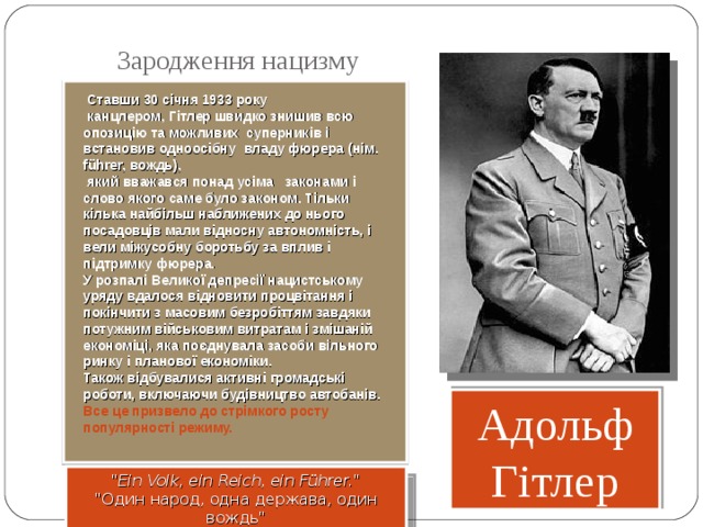 Зародження нацизму  Ставши 30 січня 1933 року  канцлером, Гітлер швидко знишив всю опозицію та можливих суперників і встановив одноосібну владу фюрера (нім. führer, вождь),  який вважався понад усіма законами і слово якого саме було законом. Тільки кілька найбільш наближених до нього посадовців мали відносну автономність, і вели міжусобну боротьбу за вплив і підтримку фюрера. У розпалі Великої депресії нацистському уряду вдалося відновити процвітання і покінчити з масовим безробіттям завдяки потужним військовим витратам і змішаній економіці, яка поєднувала засоби вільного ринку і планової економіки. Також відбувалися активні громадські роботи, включаючи будівництво автобанів. Все це призвело до стрімкого росту популярності режиму. Адольф Гітлер 