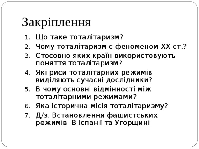 Закріплення Що таке тоталітаризм? Чому тоталітаризм є феноменом ХХ ст.? Стосовно яких країн використовують поняття тоталітаризм? Які риси тоталітарних режимів виділяють сучасні дослідники? В чому основні відмінності між тоталітарними режимами? Яка історична місія тоталітаризму? Д/з. Встановлення фашистських режимів В Іспанії та Угорщині 