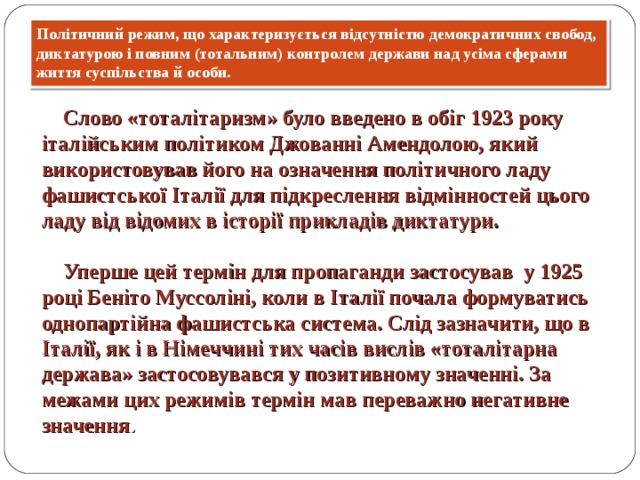 Політичний режим, що характеризується відсутністю демократичних свобод, диктатурою і повним (тотальним) контролем держави над усіма сферами життя суспільства й особи.  Слово «тоталітаризм» було введено в обіг 1923 року італійським політиком Джованні Амендолою, який використовував його на означення політичного ладу фашистської Італії для підкреслення відмінностей цього ладу від відомих в історії прикладів диктатури.   Уперше цей термін для пропаганди застосував у 1925 році Беніто Муссоліні, коли в Італії почала формуватись однопартійна фашистська система. Слід зазначити, що в Італії, як і в Німеччині тих часів вислів «тоталітарна держава» застосовувався у позитивному значенні. За межами цих режимів термін мав переважно негативне значення . 