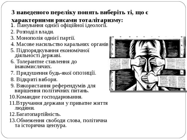 З наведеного переліку понять виберіть ті, що є характерними рисами тоталітаризму:    1. Панування однієї офіційної ідеології.  2. Розподіл влади.  3. Монополія однієї партії.  4. Масове насильство каральних органів.  5. Підпорядкування економічної діяльності державі.  6. Толерантне ставлення до інакомислячих.  7. Придушення будь-якої опозиції .  8. Відкриті вибори.  9. Використання референдумів для вирішення політичних питань. 10.Командне господарювання. 11.Втручання держави у приватне життя людини. 12.Багатопартійність. 13.Обмеження свободи слова, політична та історична цензура. 