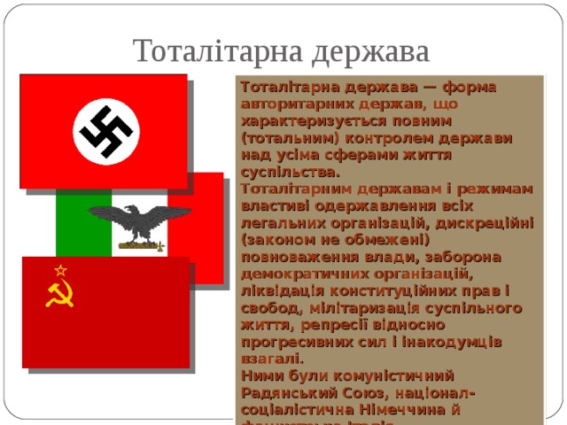 Тоталітарна держава Тоталітарна держава — форма авторитарних держав, що характеризується повним (тотальним) контролем держави над усіма сферами життя суспільства. Тоталітарним державам і режимам властиві одержавлення всіх легальних організацій, дискреційні (законом не обмежені) повноваження влади, заборона демократичних організацій, ліквідація конституційних прав і свобод, мілітаризація суспільного життя, репресії відносно прогресивних сил і інакодумців взагалі. Ними були комуністичний Радянський Союз, націонал-соціалістична Німеччина й фашистська Італія  