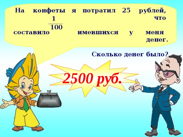 На конфеты я потратил 25 рублей, что  составило имевшихся у меня денег.  Сколько денег было? 1 100 2500 руб.