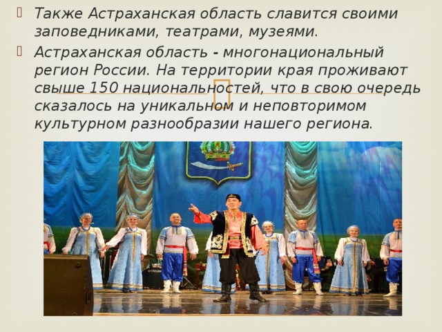 Также Астраханская область славится своими заповедниками, театрами, музеями. Астраханская область - многонациональный регион России. На территории края проживают свыше 150 национальностей, что в свою очередь сказалось на уникальном и неповторимом культурном разнообразии нашего региона. 