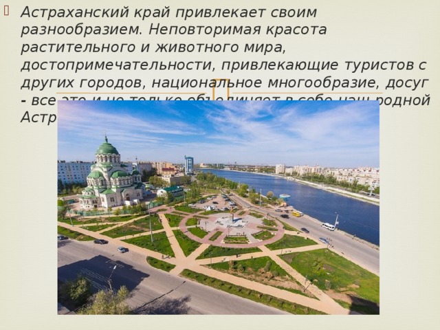 Астраханский край привлекает своим разнообразием. Неповторимая красота растительного и животного мира, достопримечательности, привлекающие туристов с других городов, национальное многообразие, досуг - все это и не только объединяет в себе наш родной Астраханский край! 