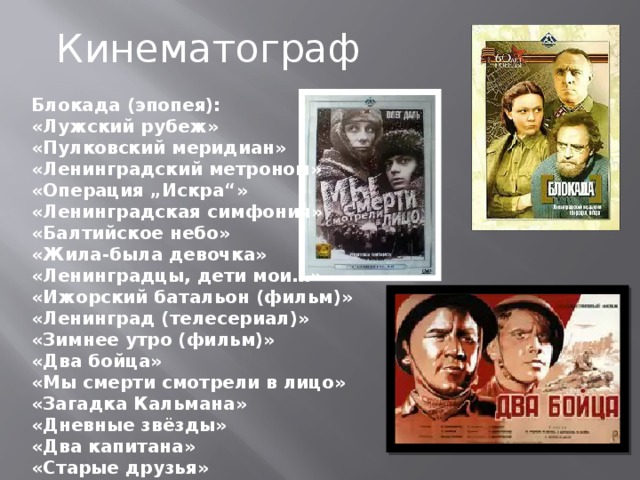 Кинематограф Блокада (эпопея): «Лужский рубеж» «Пулковский меридиан» «Ленинградский метроном» «Операция „Искра“» «Ленинградская симфония» «Балтийское небо» «Жила-была девочка» «Ленинградцы, дети мои…» «Ижорский батальон (фильм)» «Ленинград (телесериал)» «Зимнее утро (фильм)» «Два бойца» «Мы смерти смотрели в лицо» «Загадка Кальмана» «Дневные звёзды» «Два капитана» «Старые друзья» 