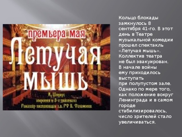 Кольцо блокады замкнулось 8 сентября 41-го. В этот день в Театре музыкальной комедии прошел спектакль «Летучая мышь». Коллектив театра не был эвакуирован. В начале войны ему приходилось выступать при полупустом зале. Однако по мере того, как положение вокруг Ленинграда и в самом городе стабилизировалось, число зрителей стало увеличиваться. 