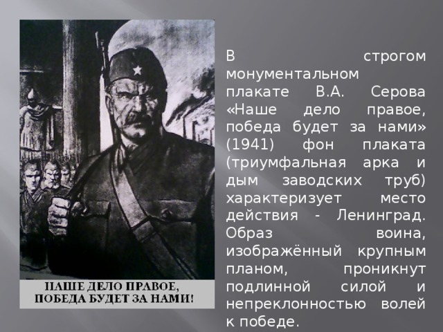 В строгом монументальном плакате В.А. Серова «Наше дело правое, победа будет за нами» (1941) фон плаката (триумфальная арка и дым заводских труб) характеризует место действия - Ленинград. Образ воина, изображённый крупным планом, проникнут подлинной силой и непреклонностью волей к победе. 