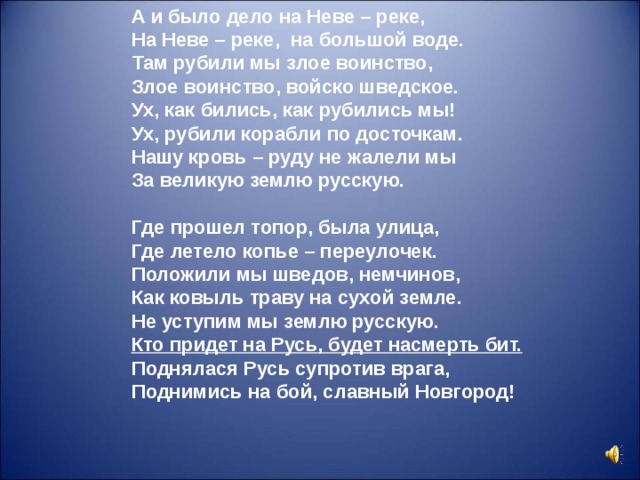 А и было дело на Неве – реке,  На Неве – реке, на большой воде.  Там рубили мы злое воинство,  Злое воинство, войско шведское.  Ух, как бились, как рубились мы!  Ух, рубили корабли по досточкам.  Нашу кровь – руду не жалели мы  За великую землю русскую.  Где прошел топор, была улица,  Где летело копье – переулочек.  Положили мы шведов, немчинов,  Как ковыль траву на сухой земле.  Не уступим мы землю русскую.  Кто придет на Русь, будет насмерть бит.  Поднялася Русь супротив врага,  Поднимись на бой, славный Новгород!  