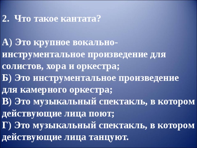 2. Что такое кантата?  А) Это крупное вокально-инструментальное произведение для солистов, хора и оркестра;  Б) Это инструментальное произведение для камерного оркестра;  В) Это музыкальный спектакль, в котором действующие лица поют;  Г) Это музыкальный спектакль, в котором действующие лица танцуют. 