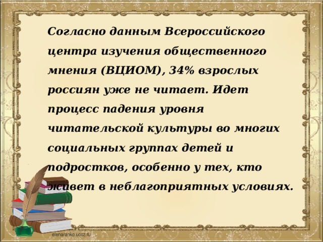 Согласно данным Всероссийского центра изучения общественного мнения (ВЦИОМ), 34% взрослых россиян уже не читает. Идет процесс падения уровня читательской культуры во многих социальных группах детей и подростков, особенно у тех, кто живет в неблагоприятных условиях. 