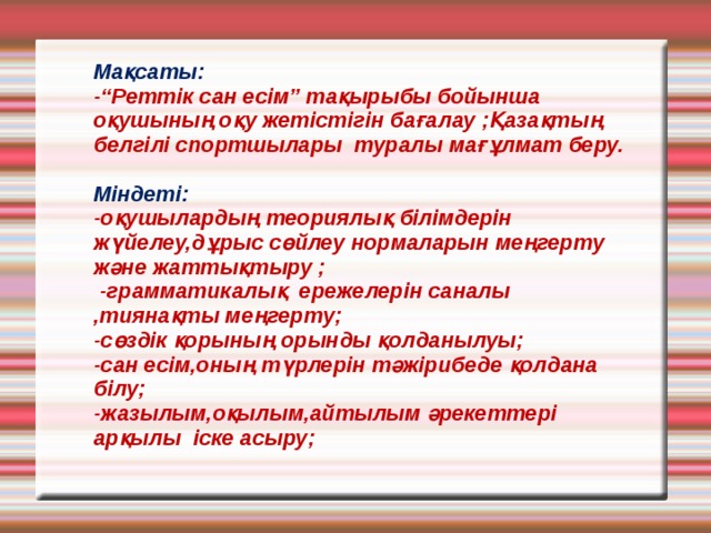 Мақсаты:  -“Реттік сан есім” тақырыбы бойынша оқушының оқу жетістігін бағалау ;Қазақтың белгілі спортшылары туралы мағұлмат беру.    Міндеті:  -оқушылардың теориялық білімдерін жүйелеу,дұрыс сөйлеу нормаларын меңгерту және жаттықтыру ;  -грамматикалық ережелерін саналы ,тиянақты меңгерту;  -сөздік қорының орынды қолданылуы;  -сан есім,оның түрлерін тәжірибеде қолдана білу;  -жазылым,оқылым,айтылым әрекеттері арқылы іске асыру;   