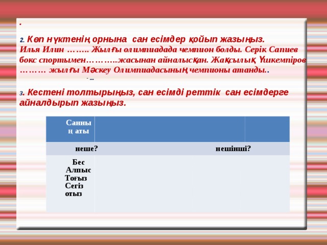 .   2. Көп нүктенің орнына сан есімдер қойып жазыңыз.  Илья Илин …….. Жылғы олимпиадада чемпион болды. Серік Сапиев бокс спортымен………..жасынан айналысқан. Жақсылық Үшкемпіров ……… жылғы Мәскеу Олимпиадасының чемпионы атанды. .    - ...   3 . Кестені толтырыңыз, сан есімді реттік сан есімдерге айналдырып жазыңыз.    Санның аты   неше? нешінші? Бес Алпыс Тоғыз Сегіз отыз 