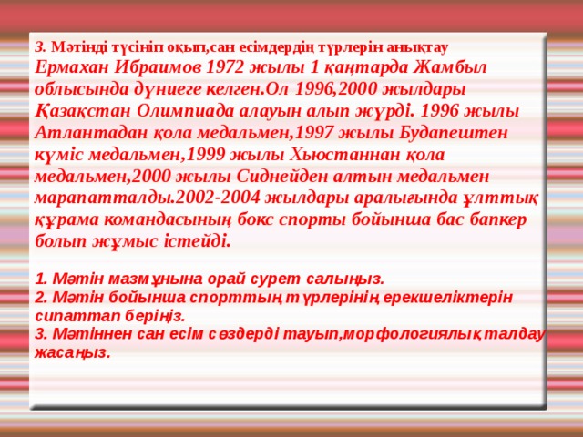                 3. Мәтінді түсініп оқып,сан есімдердің түрлерін анықтау Ермахан Ибраимов 1972 жылы 1 қаңтарда Жамбыл облысында дүниеге келген.Ол 1996,2000 жылдары Қазақстан Олимпиада алауын алып жүрді. 1996 жылы Атлантадан қола медальмен,1997 жылы Будапештен күміс медальмен,1999 жылы Хьюстаннан қола медальмен,2000 жылы Сиднейден алтын медальмен марапатталды.2002-2004 жылдары аралығында ұлттық құрама командасының бокс спорты бойынша бас бапкер болып жұмыс істейді.   1. Мәтін мазмұнына орай сурет салыңыз.  2. Мәтін бойынша спорттың түрлерінің ерекшеліктерін сипаттап беріңіз.  3. Мәтіннен сан есім сөздерді тауып,морфологиялық талдау жасаңыз. 