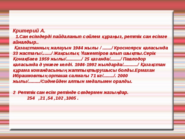   Критерий А .  1.Сан есімдерді пайдаланып сөйлем құраңыз, реттік сан есімге айналдыр..  Қазақстанның жалауын 1984 жылы / ......./ Кросноярск қаласында 33 жастағы/......./ Жақсылық Үшкемпіров алып шықты.Серік Қонақбаев 1959 жылы/............/ 25 қазанда/......../ Павлодор қаласында дүниеге келді. 1986-1992 жылдарда/.........../ Қазақстан құрама командасының жаттықтырушысы болды.Ермахан Ибраимовтың орташа салмағы 71 кг/......../. 2000 жылы/........./Сиднейден алтын медальмен оралды.    2 Реттік сан есім ретінде сөздермен жазыңдар.  254 ,21 ,54 ,102 ,1005 .                      