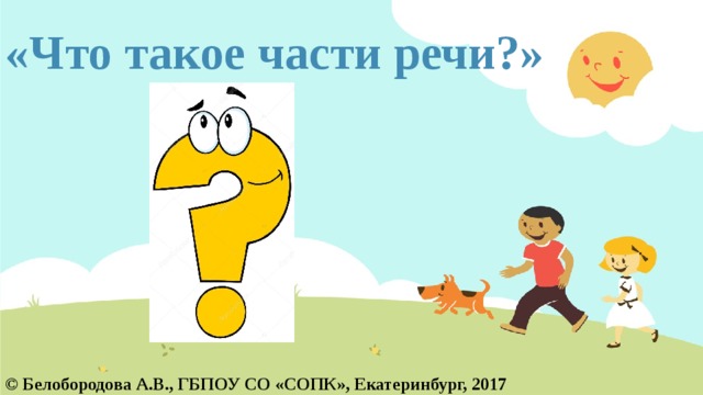 «Что такое части речи?» © Белобородова А.В., ГБПОУ СО «СОПК», Екатеринбург, 2017  