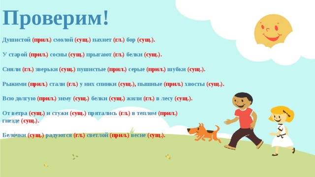Проверим! Душистой (прил.) смолой (сущ.) пахнет (гл.) бор (сущ.).  У старой (прил.) сосны (сущ.) прыгают (гл.) белки (сущ.).  Сняли (гл.) зверьки (сущ.) пушистые (прил.) серые (прил.) шубки (сущ.).  Рыжими (прил.) стали (гл.) у них спинки (сущ.), пышные (прил.) хвосты (сущ.).  Всю долгую (прил.) зиму (сущ.) белки (сущ.) жили (гл.) в лесу (сущ.).  От ветра (сущ.) и стужи (сущ.) прятались (гл.) в теплом (прил.) гнезде (сущ.).  Белочки (сущ.) радуются (гл.) светлой (прил.) весне (сущ.).         