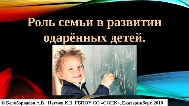 Роль семьи в развитии одарённых детей. © Белобородова А.В., Наумов К.В. ГБПОУ СО «СОПК», Екатеринбург, 2018 