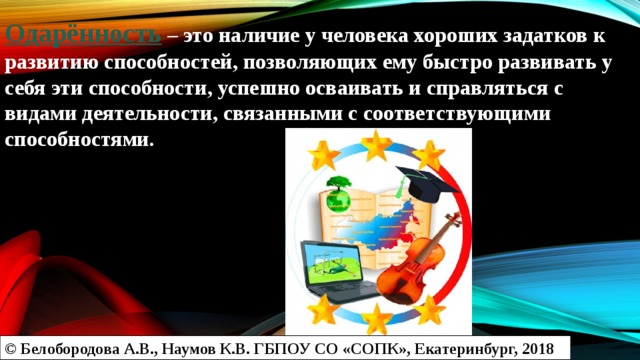 Одарённость – это наличие у человека хороших задатков к развитию способностей, позволяющих ему быстро развивать у себя эти способности, успешно осваивать и справляться с видами деятельности, связанными с соответствующими способностями.   © Белобородова А.В., Наумов К.В. ГБПОУ СО «СОПК», Екатеринбург, 2018 