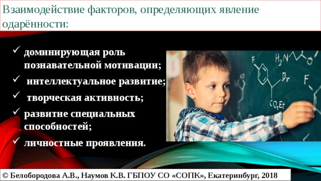 Взаимодействие факторов, определяющих явление одарённости: доминирующая роль познавательной мотивации;  интеллектуальное развитие;  творческая активность; развитие специальных способностей; личностные проявления. © Белобородова А.В., Наумов К.В. ГБПОУ СО «СОПК», Екатеринбург, 2018 