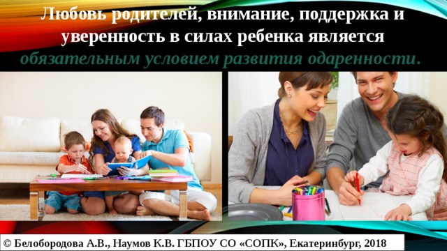 Любовь родителей, внимание, поддержка и уверенность в силах ребенка является обязательным условием развития одаренности . © Белобородова А.В., Наумов К.В. ГБПОУ СО «СОПК», Екатеринбург, 2018 