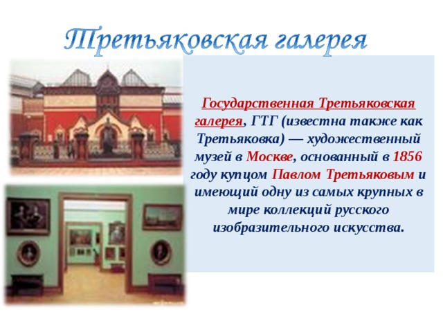  Государственная Третьяковская галерея , ГТГ (известна также как Третьяковка) — художественный музей в Москве , основанный в 1856 году купцом Павлом Третьяковым и имеющий одну из самых крупных в мире коллекций русского изобразительного искусства.   