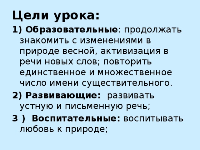 Цели урока:  1) Образовательные : продолжать  знакомить с изменениями в природе весной, активизация в речи новых слов; повторить единственное и множественное число имени существительного. 2) Развивающие: развивать устную и письменную речь; 3 )  Воспитательные: воспитывать любовь к природе;