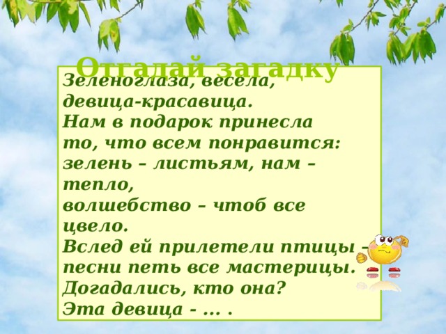 Отгадай загадку Зеленоглаза, весела,   девица-красавица.   Нам в подарок принесла  то, что всем понравится:   зелень – листьям, нам – тепло,   волшебство – чтоб все цвело.   Вслед ей прилетели птицы –   песни петь все мастерицы.   Догадались, кто она?  Эта девица - ... .