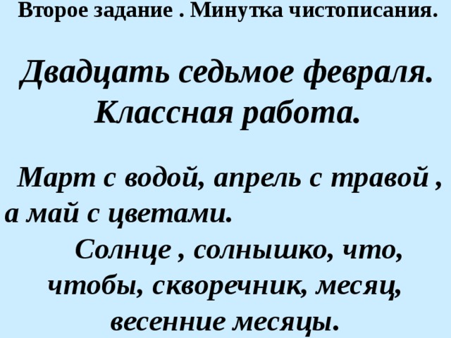 Второе задание . Минутка чистописания.  Двадцать седьмое февраля. Классная работа.   Март с водой, апрель с травой , а май с цветами.  Солнце , солнышко, что, чтобы, скворечник, месяц, весенние месяцы.