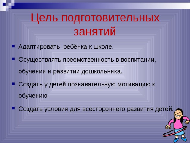 Цель подготовительных занятий Адаптировать ребёнка к школе. Осуществлять преемственность в воспитании, обучении и развитии дошкольника. Создать у детей познавательную мотивацию к обучению. Создать условия для всестороннего развития детей. 