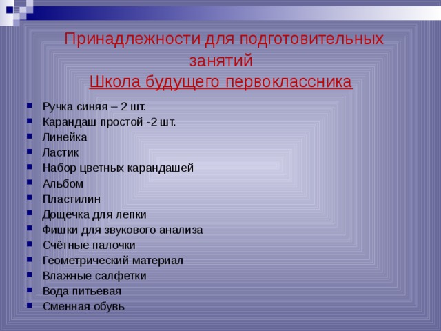  Принадлежности для подготовительных занятий  Школа будущего первоклассника Ручка синяя – 2 шт. Карандаш простой -2 шт. Линейка Ластик Набор цветных карандашей Альбом Пластилин Дощечка для лепки Фишки для звукового анализа Счётные палочки Геометрический материал Влажные салфетки Вода питьевая Сменная обувь  