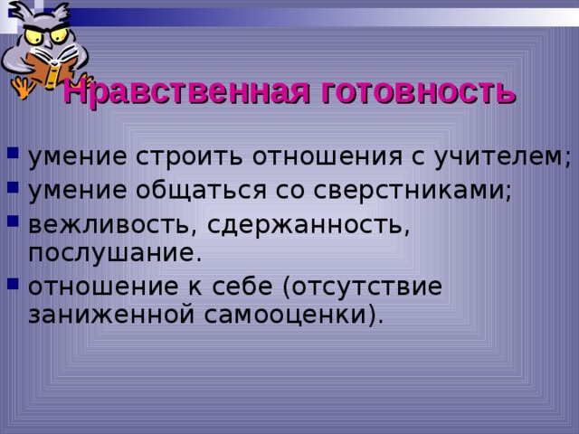 Нравственная готовность умение строить отношения с учителем; умение общаться со сверстниками; вежливость, сдержанность, послушание. отношение к себе (отсутствие заниженной самооценки). *умение регулировать свои действия и свое поведение, умение восприниматьучебную задачу, внимательно, не перебивая слушать старшего, не вмешиваться в разговор старших; *принимать точку зрения другого, умение взглянуть на себя со стороны, умение выслушивать одноклассников, адекватно реагировать на неудачу других; * Помощь от родителей должна быть в форме совета, а не в виде приказа, навязывания своего мнения.  