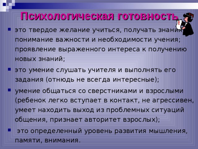 Психологическая готовность это твердое желание учиться, получать знания; понимание важности и необходимости учения; проявление выраженного интереса к получению новых знаний; это умение слушать учителя и выполнять его задания (отнюдь не всегда интересные); умение общаться со сверстниками и взрослыми (ребенок легко вступает в контакт, не агрессивен, умеет находить выход из проблемных ситуаций общения, признает авторитет взрослых);  это определенный уровень развития мышления, памяти, внимания.  