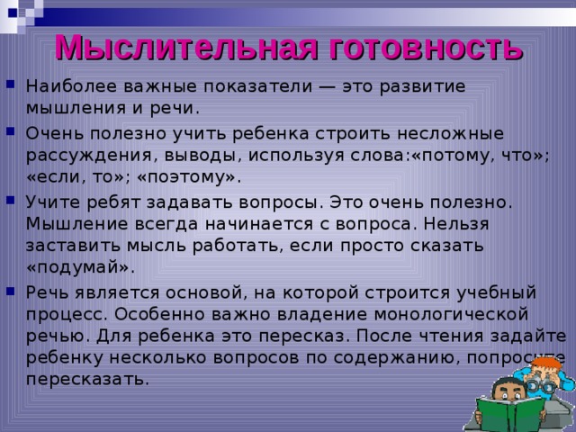 Мыслительная готовность Наиболее важные показатели — это развитие мышления и речи. Очень полезно учить ребенка строить несложные рассуждения, выводы, используя слова:«потому, что»; «если, то»; «поэтому». Учите ребят задавать вопросы. Это очень полезно. Мышление всегда начинается с вопроса. Нельзя заставить мысль работать, если просто сказать «подумай». Речь является основой, на которой строится учебный процесс. Особенно важно владение монологической речью. Для ребенка это пересказ. После чтения задайте ребенку несколько вопросов по содержанию, попросите пересказать.  