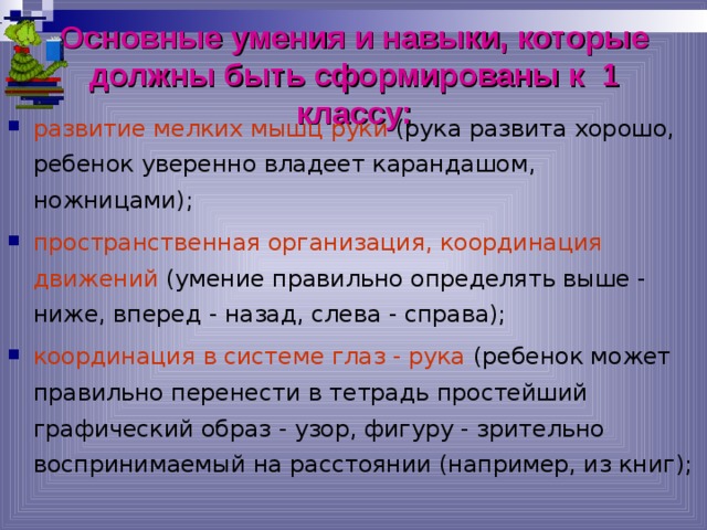 Основные умения и навыки, которые должны быть сформированы к 1 классу: развитие мелких мышц руки (рука развита хорошо, ребенок уверенно владеет карандашом, ножницами); пространственная организация, координация движений (умение правильно определять выше - ниже, вперед - назад, слева - справа); координация в системе глаз - рука (ребенок может правильно перенести в тетрадь простейший графический образ - узор, фигуру - зрительно воспринимаемый на расстоянии (например, из книг); 