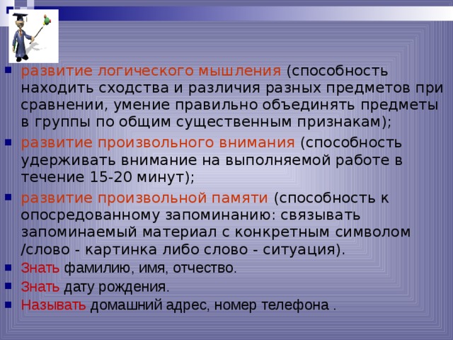 развитие логического мышления (способность находить сходства и различия разных предметов при сравнении, умение правильно объединять предметы в группы по общим существенным признакам); развитие произвольного внимания (способность удерживать внимание на выполняемой работе в течение 15-20 минут); развитие произвольной памяти (способность к опосредованному запоминанию: связывать запоминаемый материал с конкретным символом /слово - картинка либо слово - ситуация). Знать фамилию, имя, отчество. Знать дату рождения. Называть домашний адрес, номер телефона .  