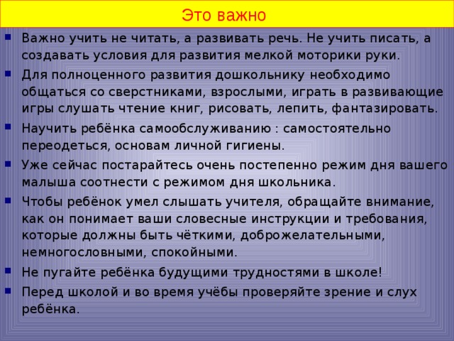 Это важно Важно учить не читать, а развивать речь. Не учить писать, а создавать условия для развития мелкой моторики руки. Для полноценного развития дошкольнику необходимо общаться со сверстниками, взрослыми, играть в развивающие игры слушать чтение книг, рисовать, лепить, фантазировать. Научить ребёнка самообслуживанию : самостоятельно переодеться, основам личной гигиены. Уже сейчас постарайтесь очень постепенно режим дня вашего малыша соотнести с режимом дня школьника. Чтобы ребёнок умел слышать учителя, обращайте внимание, как он понимает ваши словесные инструкции и требования, которые должны быть чёткими, доброжелательными, немногословными, спокойными. Не пугайте ребёнка будущими трудностями в школе! Перед школой и во время учёбы проверяйте зрение и слух ребёнка.  
