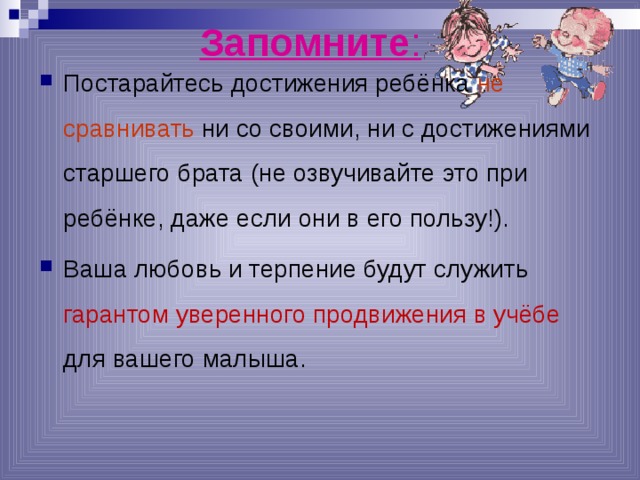 Запомните : Постарайтесь достижения ребёнка не сравнивать ни со своими, ни с достижениями старшего брата (не озвучивайте это при ребёнке, даже если они в его пользу!). Ваша любовь и терпение будут служить гарантом уверенного продвижения в учёбе для вашего малыша.  