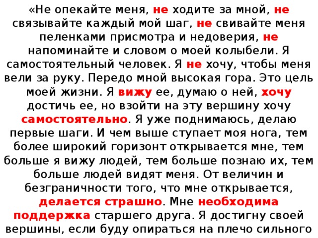 «Не опекайте меня, не ходите за мной, не связывайте каждый мой шаг, не свивайте меня пеленками присмотра и недоверия, не напоминайте и словом о моей колыбели. Я самостоятельный человек. Я не хочу, чтобы меня вели за руку. Передо мной высокая гора. Это цель моей жизни. Я вижу ее, думаю о ней, хочу достичь ее, но взойти на эту вершину хочу самостоятельно . Я уже поднимаюсь, делаю первые шаги. И чем выше ступает моя нога, тем более широкий горизонт открывается мне, тем больше я вижу людей, тем больше познаю их, тем больше людей видят меня. От величин и безграничности того, что мне открывается, делается страшно . Мне необходима поддержка старшего друга. Я достигну своей вершины, если буду опираться на плечо сильного и мудрого человека. Но мне стыдно и боязно сказать об этом. Мне хочется, чтобы все считали, что я самостоятельно, своими силами доберусь до вершины». В.А. Сухомлинский. 