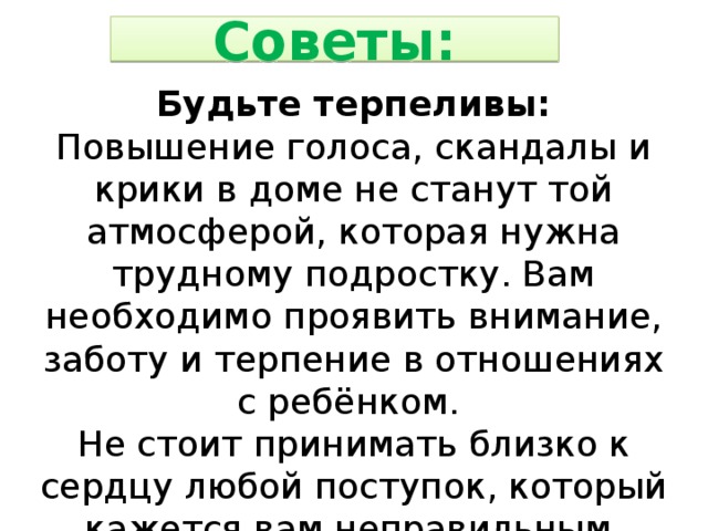 Советы: Будьте терпеливы: Повышение голоса, скандалы и крики в доме не станут той атмосферой, которая нужна трудному подростку. Вам необходимо проявить внимание, заботу и терпение в отношениях с ребёнком. Не стоит принимать близко к сердцу любой поступок, который кажется вам неправильным. Потеряв терпение, вы рискуете потерять своего ребенка. 