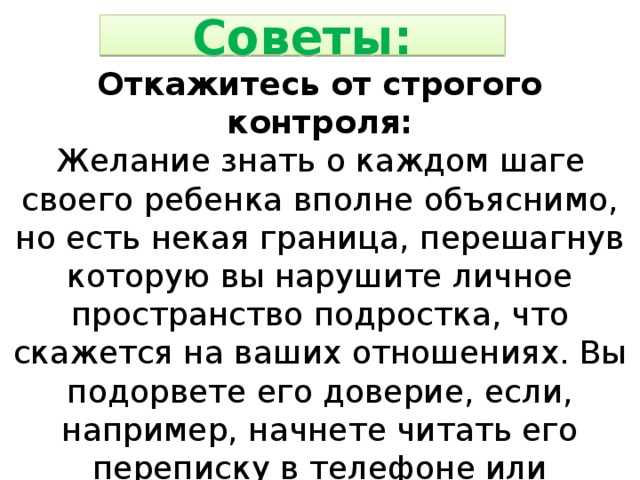 Советы: Откажитесь от строгого контроля: Желание знать о каждом шаге своего ребенка вполне объяснимо, но есть некая граница, перешагнув которую вы нарушите личное пространство подростка, что скажется на ваших отношениях. Вы подорвете его доверие, если, например, начнете читать его переписку в телефоне или компьютере. Единственный выход следить за его жизнью, не вызывая отторжения – доверительное общение. 