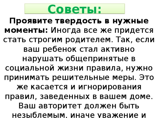 Советы: Проявите твердость в нужные моменты: Иногда все же придется стать строгим родителем. Так, если ваш ребенок стал активно нарушать общепринятые в социальной жизни правила, нужно принимать решительные меры. Это же касается и игнорирования правил, заведенных в вашем доме. Ваш авторитет должен быть незыблемым, иначе уважение и послушание будет утеряно безвозвратно. 